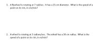 1. A flywheel is rotating at 7 rad/sec. It has a 15-cm diameter. What is the speed of a
point on its rim, in cm/min?
2. A wheel is rotating at 3 radians/sec. The wheel has a 30 cm radius. What is the
speed of a point on its rim, in m/min?
