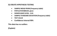 D) CREATE HYPOTHESIS TESTING
SAMPLE MEAN FROM (Frequency table)
POPULATION MEAN: given
SIGNIFICANCE LEVEL: 0.01
SAMPLE STANDARD DEVIATION (Frequency table)
TEST VALUE
Confidence interval 90%
This data has no outliers
(Explain)
