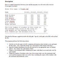 Description
Here is a sample interaction between a user and the program you will write in the exercise.
(User input is in bold.)
Enter file name: c:\\info.txt
Name
Scorel Score2 Score3n Total
Andy Borders
John Smith
200
250
400
850
120
220
330
670
John Borel]
Robert Fennel
250
250
500
1000
200
150
350
700
Craig Fenner
Bill Johnson
230
220
480
930
120
150
220
490
Brent Garland
220
240
350
810
--- --
The total number of student in this class is:
7
The average total score of the class is:
John Borell got the maximum score of:
Bill Johnson got the minimum score of:
778
1000
490
Note that the filename supplied includes the full path. Specify a full path or the IDE will not find
the file.
The program performs the following actions:
1. Ask the user for the name of a file containing information about stu dent scores and input
the file name. (See “Input file format" for a description of the format of the file.)
2. Input the student information from the file and store in an appropri ate array of Student
objects. See “Setup" for a description of this.
3. Output a well-formatted table containing the name, individual scores and total score for
each student.
4. Output the number of students in the class, the average total score, the maximum total
score and the minimum total score in the class, including the names of the students with
the maximum and minimum scores.
