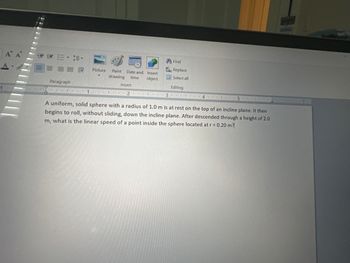 A A
Paragraph
Picture Paint Date and Insert
drawing time object
Insert
11 2
час
13.
Find
Replace
Select all
Editing
45.
A uniform, solid sphere with a radius of 1.0 m is at rest on the top of an incline plane. It then
begins to roll, without sliding, down the incline plane. After descended through a height of 2.0
m, what is the linear speed of a point inside the sphere located at r = 0.20 m?
7