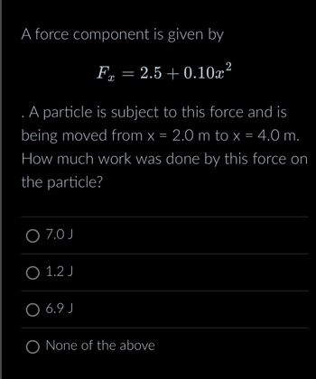 A force component is given by
F = 2.5 +0.10x²
X
. A particle is subject to this force and is
being moved from x = 2.0 m to x = 4.0 m.
How much work was done by this force on
the particle?
O 7.0 J
O 1.2 J
6.9 J
O None of the above