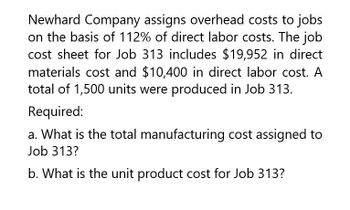 Newhard Company assigns overhead costs to jobs
on the basis of 112% of direct labor costs. The job
cost sheet for Job 313 includes $19,952 in direct
materials cost and $10,400 in direct labor cost. A
total of 1,500 units were produced in Job 313.
Required:
a. What is the total manufacturing cost assigned to
Job 313?
b. What is the unit product cost for Job 313?