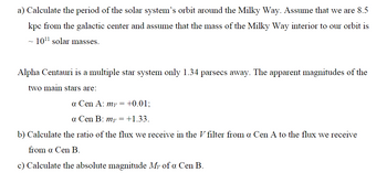 a) Calculate the period of the solar system's orbit around the Milky Way. Assume that we are 8.5
kpc from the galactic center and assume that the mass of the Milky Way interior to our orbit is
~ 10¹¹ solar masses.
Alpha Centauri is a multiple star system only 1.34 parsecs away. The apparent magnitudes of the
two main stars are:
a Cen A: my = +0.01;
a Cen B: my = +1.33.
b) Calculate the ratio of the flux we receive in the V filter from a Cen A to the flux we receive
from a Cen B.
c) Calculate the absolute magnitude My of a Cen B.