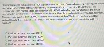 Blossom Industries manufactures 87000 digital cameras each year. Blossom has been producing the lenses
internally. However, late last year the company received an offer to produce the 156000 lenses the
company uses each year for a total contract price of $392000. When Blossom manufactures the lenses
internally, direct materials cost $1 per lens, direct labor is $1 per lens, and variable overhead is $0 per lens.
Blossom's total overhead is $122000. If the lens were purchased, $40000 of fixed overhead could be
avoided. Should Blossom purchase or produce the lenses, and what is the savings associated with the
decision?
Produce the lenses and save $2000.
O Purchase the lenses and save $2000.
O Purchase the lenses and save $40000.
O Produce the lenses and save $40000.