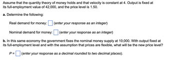 Assume that the quantity theory of money holds and that velocity is constant at 4. Output is fixed at
its full-employment value of 42,000, and the price level is 1.50.
a. Determine the following:
Real demand for money:
(enter your response as an integer)
Nominal demand for money:
(enter your response as an integer)
b. In this same economy the government fixes the nominal money supply at 10,000. With output fixed at
its full-employment level and with the assumption that prices are flexible, what will be the new price level?
P = (enter your response as a decimal rounded to two decimal places).