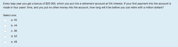 Every leap year you get a bonus of $20 000, which you put into a retirement account at 5% interest. If your first payment into the account is
made in four years' time, and you put no other money into the account, how long will it be before you can retire with a million dollars?
Select one:
a. 40
b. 44
c. 36
d. 52
e. 48