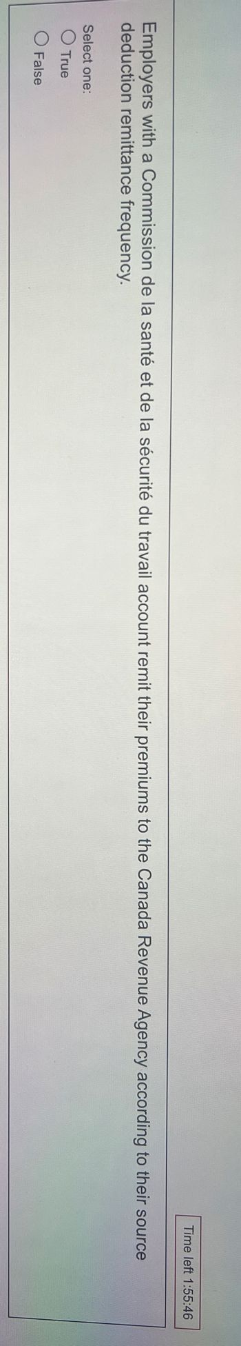 Time left 1:55:46
Employers with a Commission de la santé et de la sécurité du travail account remit their premiums to the Canada Revenue Agency according to their source
deduction remittance frequency.
Select one:
O True
O False