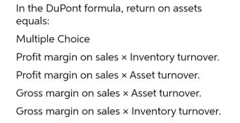 In the DuPont formula, return on assets
equals:
Multiple Choice
Profit margin on sales x Inventory turnover.
Profit margin on sales x Asset turnover.
Gross margin on sales x Asset turnover.
Gross margin on sales x Inventory turnover.