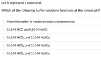 Let X represent a nonmetal.
Which of the following buffer solutions functions at the lowest pH?
More information is needed to make a determination.
О.15 М НХО and O.10 M NaXO
0.15 М НХОЗ аnd O.10 M NaXОз
О.15 М НХО2 and O.10 M NaXО2
О.15 М НХО4 and O.10 M NaXО4
