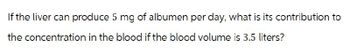 If the liver can produce 5 mg of albumen per day, what is its contribution to
the concentration in the blood if the blood volume is 3.5 liters?