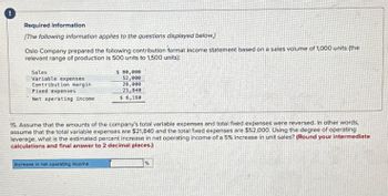 Required information
[The following information applies to the questions displayed below.)
Oslo Company prepared the following contribution format income statement based on a sales volume of 1,000 units (the
relevant range of production is 500 units to 1,500 units):
Sales
Variable expenses
Contribution margin:
Fixed expenses
Net operating income:
$ 80,000
52,000
28,000
21,848
$ 6,160
15. Assume that the amounts of the company's total variable expenses and total fixed expenses were reversed. In other words,
assume that the total variable expenses are $21,840 and the total fixed expenses are $52,000. Using the degree of operating
leverage, what is the estimated percent increase in net operating income of a 5% increase in unit sales? (Round your intermediate
calculations and final answer to 2 decimal places.)
Increase in net operating income