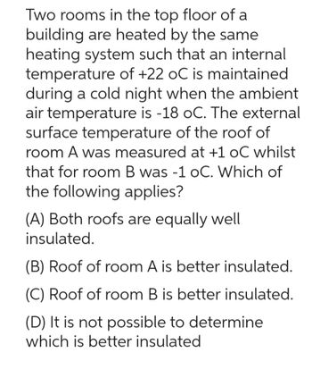 Two rooms in the top floor of a
building are heated by the same
heating system such that an internal
temperature of +22 oC is maintained
during a cold night when the ambient
air temperature is -18 oC. The external
surface temperature of the roof of
room A was measured at +1 oC whilst
that for room B was -1 oC. Which of
the following applies?
(A) Both roofs are equally well
insulated.
(B) Roof of room A is better insulated.
(C) Roof of room B is better insulated.
(D) It is not possible to determine
which is better insulated