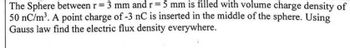 The Sphere between r = 3 mm and r = 5 mm is filled with volume charge density of
50 nC/m³. A point charge of -3 nC is inserted in the middle of the sphere. Using
Gauss law find the electric flux density everywhere.