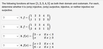 The following functions all have {1, 2, 3, 4, 5} as both their domain and codomain. For each,
determine whether it is (only) injective, (only) surjective, bijective, or neither injective nor
surjective.
?
?
?
?
v 1. f =
v 2. f
=
1
3. f(x) = {
✓ 4. f(x) =
=
21
3
4 3
3
3 4
22
X
X
x + 2
6
- x
5
133)
4 5
1 2
if x < 3
if x > 3
if x < 4
if x > 4