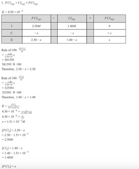 1. PCl + Cl2«) ÷ PCI5)
3(g)
K = 4.30 x 10 6
P Cl33)
P Cls13)
+
I
2.50M
1.40M
-x
+x
E
2.50 – x
1.40 -x
[PCI]
Rule of 100:
K
2.50
4.30x 10
= 581395
581395 » 100
Therefore, 2.50-x = 2.50
Rule of 100:
[CI,]
1.40
4.30x10
= 325581
325581 » 100
Therefore, 1.40 – x = 1.40
PCI,
K =
(PCI, XCI,)
4.30 x 10 -6
(2.50)(1.40)
-6
4.30 x 10
3.5
x= 1.51 x 10 -M
[PCI,]= 2.50 – x
2.50 – 1.51 × 10
-5
= 2,50M
[C] = 1.40 – x
1.40 – 1.51 × 10 s
1.40M
[PC!3] =x
