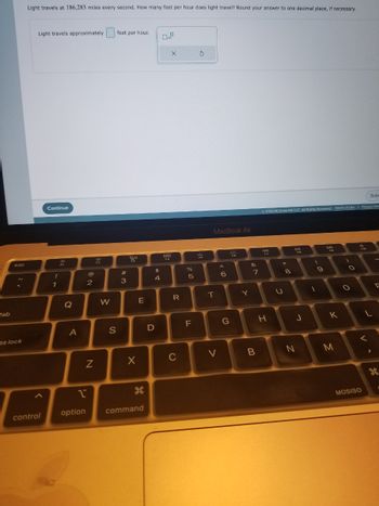 tab
esc
os lock
Light travels at 186,283 miles every second. How many feet per hour does light travel? Round your answer to one decimal place, if necessary.
Light travels approximately
control
Continue
!
1
F
Q
A
ri
option
@
2
N
3
W
S
feet per hour.
#m
3
So
F3
X
E
command
$
4
D
O
888
F4
X
R
C
%
or of
5
F
3
224
FG
MacBook Air
T
V
6
222
G
Y
&
7
B
Ⓒ2022 McGraw Hill LLC. All Rights Reserved. Terms of Use | Privacy Cen
20
17
H
*
+00
U
с
8
FB
J
N
(
.0
9
1
DD
K
M
2
O
C
O
9
619
Subr
<
MOSISO
L
1
F