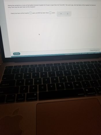 tab
Hoang has worked as a nurse at Springfield General Hospital for 8 years longer than her friend Bill. Two years ago, she had been at the hospital for twice as
long. How long has each been at the hospital?
esc
caps lock
Hoang has been at the hospital
control
Continue
!
1
H
Q
A
option
@
2
N
W
S
years and Bill has been there
#
3
X
E
9.
command
D
$
4
888
R
C
%
5
F
years.
T
V
MacBook Air
6
G
X
>
Y
B
7
H
S
Submit Assignment
© 2022 McGraw Hill LLC Al Rights Reserved. Terms of Use | Privacy Center | Accessibility
U
8
Z
N
bi
J
(
9
46
K
M
O
MOSISO
<
L
I
H
P
command
{
1
opt