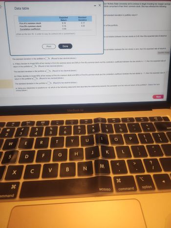 ←
@
2
F2
W
S
Data table
Firm A's common stock
Firm B's common stock
Correlation coefficient
(Click on the icon in order to copy its contents into a spreadsheet.)
command
X
#
3
80
13
E
D
The standard deviation in the portfolio is %. (Round to two decimal places.)
c. If Mary decides to invest 50% of her money in Firm A's common stock and 50% in Firm B's common stock and the correlation coefficient between the two stocks is +1, then the expected rate of
return in the portfolio is%. (Round to two decimal places.)
$
4
C
The standard deviation in the portfolio is%. (Round to two decimal places.)
d. If Mary decides to invest 50% of her money in Firm A's common stock and 50% in Firm B's common stock and the correlation coefficient between the two stocks is -1, then the expected rate of
return in the portfolio is%. (Round to two decimal places.)
The standard deviation in the portfolio is%. (Round to two decimal places.)
e. Using your responses to questions a-d, which of the following statements best describes the relationship between the correlation and the risk and return of the portfolio? (Select the best
choice below.)
DOD
000
Print
R
F
%
5
Expected
Return
V
0.16
0.16
0.40
F5
T
Done
G
6
MacBook Air
B
Standard
Deviation
0.17
0.22
F6
Y
&
7
H
44
F7
- X
U
N
00*
8
J
rom Nichols State University and is anxious to begin investing her meager savings
rtfolio comprised of two firms' common stock. She has collected the following
P-ll
FB
and standard deviation in portfolio return?
1
m of the portfolio.
he correlation between the two stocks is 0.40, then the expected rate of return in
he correlation between the two stocks is zero, then the expected rate of return in
Question Viewer
M
- 0
9
K
MOSISO
F9
O
1
0
<
I
L
$10
P
-
>
command
:
.
;
4
F11
{
11 +
=
?
option
48
"
1
Next
I
F12
1
◄
dele