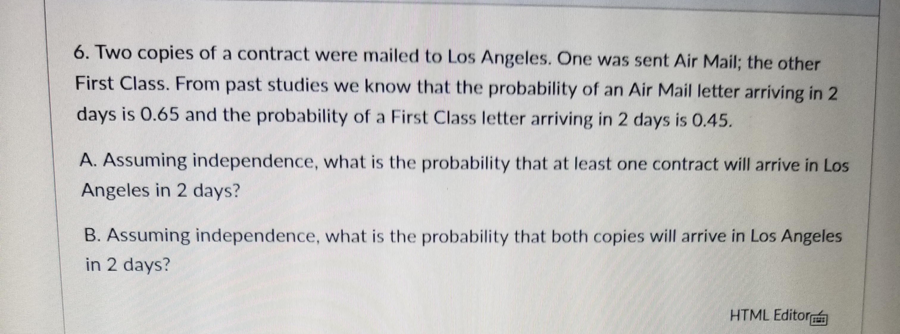 6. Two copies of a contract were mailed to Los Angeles. One was sent Air Mail; the other
First Class. From past studies we know that the probability of an Air Mail letter arriving in 2
days is 0.65 and the probability of a First Class letter arriving in 2 days is 0.45.
A. Assuming independence, what is the probability that at least one contract will arrive in Los
Angeles in 2 days?
B. Assuming independence, what is the probability that both copies will arrive in Los Angeles
in 2 days?
HTML Editor
