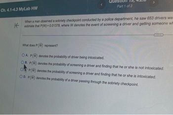 QU
Part 1 of 2
Ch. 4.1-4.3 MyLab HW
When a man observed a sobriety checkpoint conducted by a police department, he saw 653 drivers we.
Kestimate that P(W)=0.01378, where W denotes the event of screening a driver and getting someone w
What does P (W) represent?
OA. P(W) denotes the probability of driver being intoxicated.
OB. P(W) denotes the probability of screening a driver and finding that he or she is not intoxicated.
OP (W) denotes the probability of screening a driver and finding that he or she is intoxicated.
OD. P(W) denotes the probability of a driver passing through the sobriety checkpoint.