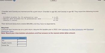 Chandler and Cassidy are married and file a joint return. Chandler is age 66, and Cassidy is age 68. They report the following income
items:
Saved
Dividend eligible for 0 preferential rate
Capital gain eligible for 0 preferential rate.
Chandler's salary
Their itemized deductions totaled $10,990, and they have no dependents.
AGI
Taxable income
Income Tax
Required:
Compute their income tax on a joint return. Assume the taxable year is 2022. Use Individual Tax Rate Schedules and Standard
Deduction Table.
Note: Round your intermediate calculations and final answers to the nearest whole dollar amount.
Amount
$ 4,200
5,200
43,300