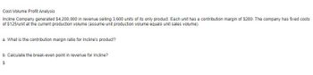 Cost-Volume Profit Analysis
Incline Company generated $4,200,000 in revenue selling 3,600 units of its only product. Each unit has a contribution margin of $280. The company has fixed costs
of $125/unit at the current production volume (assume unit production volume equals unit sales volume).
a. What is the contribution margin ratio for Incline's product?
b. Calculate the break-even point in revenue for Incline?
$