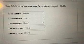 Would the following increase or decrease or have no effect on the solubility of CaCO3?
Addition of HNO3 [Select]
Addition of NaOH [Select].
Addition of CaCl₂ [Select]
Addition of Na₂CO3 [Select]
Addition of CaCO3 [Select]