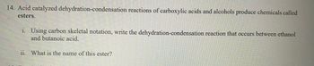 ### Acid-Catalyzed Dehydration-Condensation Reactions

**14. Acid catalyzed dehydration-condensation reactions of carboxylic acids and alcohols produce chemicals called esters.**

i. Using carbon skeletal notation, write the dehydration-condensation reaction that occurs between ethanol and butanoic acid.

ii. What is the name of this ester?