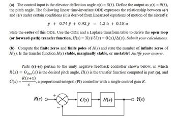 (a) The control input is the elevator deflection angle u(t) = 8(t). Define the output as y(t) = 0(t),
the pitch angle. The following linear time-invariant ODE expresses the relationship between u(t)
and y(t) under certain conditions (it is derived from linearized equations of motion of the aircraft):
ÿ +0.74 ÿ + 0.92 y
State the order of this ODE. Use the ODE and a Laplace transform table to derive the open-loop
(or forward-path) transfer function, H(s) = Y(s)/U(s) = (s)/A(s). Submit your calculations.
R(s):
C(s):
(b) Compute the finite zeros and finite poles of H(s) and state the number of infinite zeros of
H(s). Is the transfer function H(s) stable, marginally stable, or unstable? Justify your answer.
=
= 1.2 0.18 u
Parts (c) (e) pertain to the unity negative feedback controller shown below, in which
Odes (s) is the desired pitch angle, H(s) is the transfer function computed in part (a), and
K(s+1)
-, a proportional-integral (PI) controller with a single control gain K.
S
R(s) 0
C(s)
H(s)
- Y(s)