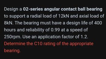 Design a 02-series angular contact ball bearing
to support a radial load of 12kN and axial load of
8kN. The bearing must have a design life of 400
hours and reliability of 0.99 at a speed of
250rpm. Use an application factor of 1.2.
Determine the C10 rating of the appropriate
bearing.