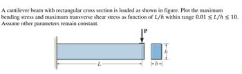 A cantilever beam with rectangular cross section is loaded as shown in figure. Plot the maximum
bending stress and maximum transverse shear stress as function of L/h within range 0.01 ≤ L/h ≤ 10.
Assume other parameters remain constant.
L
b-