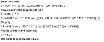 Enter the values:
ε = (500 * 4 N * L) / (π * (0.00025 m)^2 * 120 * 10^9 Pa) / L
Now, calculate the gauge factor (GF):
GF = AR/(R* E)
GF = (0.01 Ohms) / (120 Ohms * [(500 * 4 N * L) / (π * (0.00025 m)^2 * 120 * 10^9 Pa)] / L)
Simplify:
GF = 0.01 Ohms / ((500 * 4 N * L) / π * (0.00025 m)^2 * 120 * 10^9 Pa)]
Put the values in and calculate:
GF≈ 5.24
Strain gauge gauge factor is 5.24.