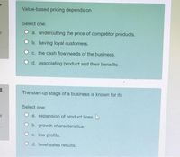 Value-based pricing depends on
Select one:
of
O a. undercutting the price of competitor products.
O b. having loyal customers.
O c. the cash flow needs of the business.
O d. associating product and their benefits.
The start-up stage of a business is known for its
Select one:
of
a. expansion of product lines.
O b. growth characteristics.
O c. low profits.
O d. level sales results.
