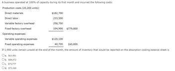 A business operated at 100% of capacity during its first month and incurred the following costs:
Production costs (20,200 units):
Direct materials
Direct labor
Variable factory overhead
Fixed factory overhead
Operating expenses:
Variable operating expenses
$120,100
Fixed operating expenses
40,700
160,800
If 1,900 units remain unsold at the end of the month, the amount of inventory that would be reported on the absorption costing balance sheet is
a. $63,481
Ob. $88,472
Oc. $74,777
Od. $73,340
$182,700
233,500
258,700
104,900
$779,800