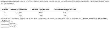 Steven Company has fixed costs of $428,856. The unit selling price, variable cost per unit, and contribution margin per unit for the company’s two products are provided below.

| Product | Selling Price per Unit | Variable Cost per Unit | Contribution Margin per Unit |
|---------|------------------------|------------------------|------------------------------|
| X       | $1,360                 | $510                   | $850                         |
| Y       | $710                   | $380                   | $330                         |

The sales mix for Products X and Y is 60% and 40%, respectively. Determine the break-even point in units of X and Y. **Round answers to the nearest whole number.**

- [Textbox] units of X
- [Textbox] units of Y