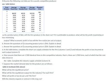 The document presents a table and a set of questions related to a purely competitive producer's cost data.

### Table: Cost Data for a Purely Competitive Producer

| Total Product | Average Fixed Cost | Average Variable Cost | Average Total Cost | Marginal Cost |
|---------------|---------------------|-----------------------|--------------------|---------------|
| 0             | $60.00              | -                     | -                  | $45           |
| 1             | 30.00               | 45.00                 | 75.00              | 40            |
| 2             | 15.00               | 40.00                 | 55.00              | 30            |
| 3             | 10.00               | 40.00                 | 50.00              | 25            |
| 4             | 7.50                | 37.50                 | 45.00              | 35            |
| 5             | 6.00                | 40.00                 | 46.00              | 45            |
| 6             | 5.00                | 45.00                 | 50.00              | 55            |
| 7             | 4.29                | 50.00                 | 54.29              | 65            |
| 8             | 3.75                | 57.50                 | 61.25              | 70            |
| 9             | 3.33                | 66.67                 | 70.00              | 75            |
| 10            | 3.00                | 70.00                 | 73.00              | 75            |

### Questions and Tasks

a. **Product Price of $66:** Will the firm produce in the short run? If so, determine the profit-maximizing or loss-minimizing output. Calculate the economic profit or loss per unit of output.

b. **Product Price of $46:** Repeat the analysis of question 2a and explain in detail.

c. **Product Price of $38:** Repeat the analysis of question 2a and explain in detail.

d. **Short-Run Supply Schedule:** Complete the firm's supply schedule (columns 1 and 2) and indicate the profit or loss at each output level (column 3).

e. **Industry Supply Schedule:** Assuming 1,500