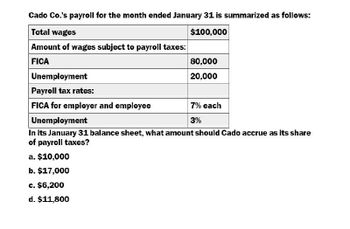 Cado Co.'s payroll for the month ended January 31 is summarized as follows:
Total wages
Amount of wages subject to payroll taxes:
$100,000
FICA
Unemployment
Payroll tax rates:
FICA for employer and employee
Unemployment
80,000
20,000
7% each
3%
In its January 31 balance sheet, what amount should Cado accrue as its share
of payroll taxes?
a. $10,000
b. $17,000
c. $6,200
d. $11,800