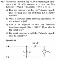 9.53 The circuit shown in Fig. P9.53 is operating at a fre-
quency of 10 rad/s. Assume a is real and lies
between -10 and +10, that is, – 10 < a s 10.
a) Find the value of a so that the Thévenin imped-
ance looking into the terminals a,b is purely
resistive.
b) What is the value of the Thévenin impedance for
the a found in (a)?
c) Can a be adjusted so that the Thévenin
impedance equals 500 – j500 N? If so, what is
the value of a?
d) For what values of a will the Thévenin imped-
ance be inductive?
Figure P9.5
100 иF
a
be
e
