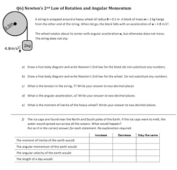 0.5m
Q6) Newton's 2nd Law of Rotation and Angular Momentum
4.8m/s²
2kg
A string is wrapped around a heavy wheel of radius R = 0.5 m. A block of mass m = 2 kg hangs
from the other end of the string. When let go, the block falls with an acceleration of a = 4.8 m/s².
The wheel rotates about its center with angular acceleration a, but otherwise does not move.
The string does not slip.
a) Draw a free body diagram and write Newton's 2nd law for the block Do not substitute any numbers.
b) Draw a free body diagram and write Newton's 2nd law for the wheel. Do not substitute any numbers.
c) What is the tension in the string, T? Write your answer to two decimal places
d) What is the angular acceleration, a? Write your answer to two decimal places.
e) What is the moment of inertia of the heavy wheel? Write your answer to two decimal places.
f) The ice caps are found near the North and South poles of the Earth. If the ice caps were to melt, the
water would spread out across all the oceans. What would happen?
Put an X in the correct answer for each statement. No explanation required.
Increase
The moment of inertia of the earth would:
The angular momentum of the earth would:
The angular velocity of the earth would:
The length of a day would:
Decrease
Stay the same