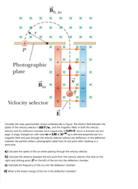 Consider the mass spectrometer shown schematically in Figure. The electric field between the
plates of the velocity selector is 925 V/m, and the magnetic fields in both the velocity
selector and the deflection chamber have magnitudes of 0.871 T, which is directed into the
page. A singly charged ion with mass m=2.98 x 10-26 kg is directed perpendicular to a
magnetic field and pass through the velocity selector without any deflection. In the deflection
chamber the particle strikes a photographic plate from its exit point after traveling in a
semicircle.
Calculate the speed of the ion while passing through the velocity selector.
b) Calculate the distance between the exit point from the velocity selector (the hole on the
right) and striking point (Pon the left) of the ion into the deflection chamber.
c) Calculate the frequency of the ion into the deflection chamber.
