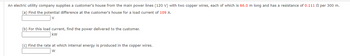 An electric utility company supplies a customer's house from the main power lines (120 V) with two copper wires, each of which is 66.0 m long and has a resistance of 0.111 per 300 m.
(a) Find the potential difference at the customer's house for a load current of 109 A.
V
(b) For this load current, find the power delivered to the customer.
kW
(c) Find the rate at which internal energy is produced in the copper wires.
W