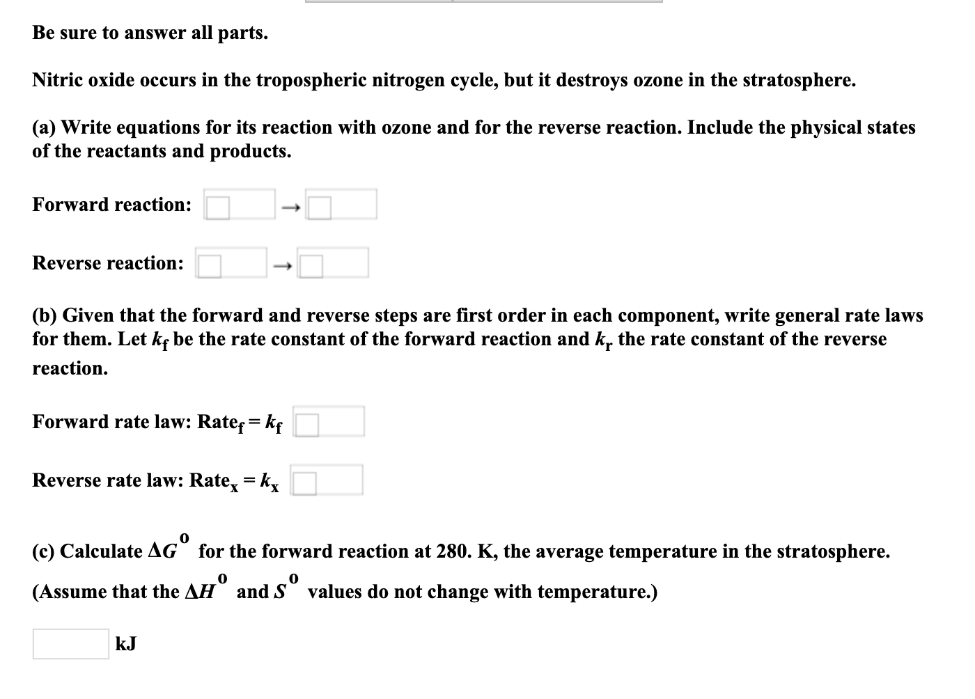 Be sure to answer all parts.
Nitric oxide occurs in the tropospheric nitrogen cycle, but it destroys ozone in the stratosphere.
(a) Write equations for its reaction with ozone and for the reverse reaction. Include the physical states
of the reactants and products.
Forward reaction:
Reverse reaction:
(b) Given that the forward and reverse steps are first order in each component, write general rate laws
for them. Let kç be the rate constant of the forward reaction and k. the rate constant of the reverse
reaction.
Forward rate law: Rate= kf
Reverse rate law: Rate, = k,
(c) Calculate AG for the forward reaction at 280. K, the average temperature in the stratosphere.
(Assume that the AH and S values do not change with temperature.)
kJ
