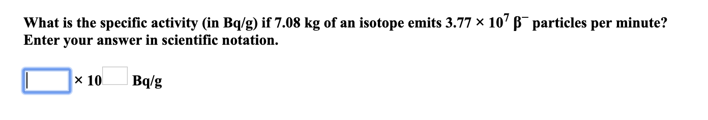 What is the specific activity (in Bq/g) if 7.08 kg of an isotope emits 3.77 × 10' B¯ particles per minute?
Enter your answer in scientific notation.
x 10
Bq/g
