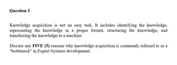 Question 3
Knowledge acquisition is not an easy task. It includes identifying the knowledge,
representing the knowledge in a proper format, structuring the knowledge, and
transferring the knowledge to a machine.
Discuss any FIVE (5) reasons why knowledge acquisition is commonly referred to as a
"bottleneck" in Expert Systems development.