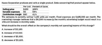 Kazoo Corporation produces and sells a single product. Data concerning that product appear below.
Per Unit Percent of Sales
Selling price
Variable expenses
$150
90
Contribution margin $60
100%
59%
41%
The company is currently selling 7,100 units per month. Fixed expenses are $185,000 per month. The
marketing manager believes that a $6,200 increase In the monthly advertising budget would result in a
156-unit Increase in monthly sales.
What should be the overall effect on the company's monthly net operating income of this change?
A. increase of $3,160.
B. increase of $9,000.
C. decrease of $5,900.
D. decrease of $3,100.