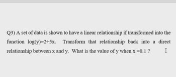 Q3) A set of data is shown to have a linear relationship if transformed into the
function log(y)=2+5x. Transform that relationship back into a direct
relationship between x and y. What is the value of y when x=0.1 ? I