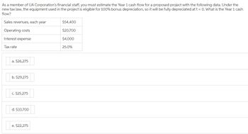 As a member of UA Corporation's financial staff, you must estimate the Year 1 cash flow for a proposed project with the following data. Under the
new tax law, the equipment used in the project is eligible for 100% bonus depreciation, so it will be fully depreciated at t = 0. What is the Year 1 cash
flow?
Sales revenues, each year
Operating costs
Interest expense
Tax rate
a. $26,275
b. $29,275
c. $25,275
d. $33,700
e. $22,275
$54,400
$20,700
$4,000
25.0%