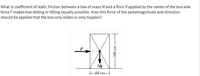 What is coefficient of static friction between a box of mass M and a floor if applied to the center of the box side
force F makes box sliding or tilting equally possible. How this force of the samemagnitude and direction
should be applied that the box only slides or only topples?
F
Mg
F60 cm-
uɔ 001
