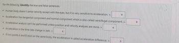 For the following Identify the true and false sentences:
Human body doesn't sense velocity except with the eyes, but it is very sensitive to acceleration. =
Acceleration has tangential component and normal component which is also called centrifugal component. =
Acceleration analysis can't be performed unless position and velocity analyses are done. =
Acceleration is the time rate change in Jerk.
If two points A and B exist on the same body, the acceleration is called acceleration difference. =
0
•
0
"