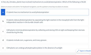 In hot, dry climates, plants have evolved mechanisms to avoid photorespiration. Which of the following is FALSE
Select an answer and submit. For keyboard navigation, use the up/down arrow keys to select an answer.
a
b
с
d
e
C3 plants have no mechanism to avoid photorespiration
C4 plants reduce photorespiration by separating the light reaction in the mesophyll cells from the light-
independent reaction in the bundle-sheath cells
CAM plants minimize photorespiration by collecting and storing CO2 at night and keeping their stomata
closed during the day
C4 plants include corn, sugarcane, and many grasses
CAM plants can undergo photophosphorylation in the absence of sunlight
Open in Readir